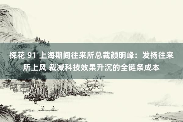 探花 91 上海期间往来所总裁颜明峰：发扬往来所上风 裁减科技效果升沉的全链条成本