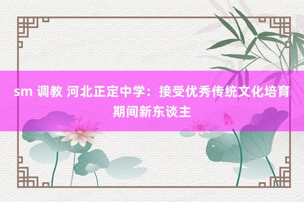 sm 调教 河北正定中学：接受优秀传统文化培育期间新东谈主