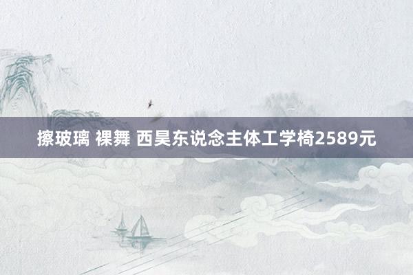 擦玻璃 裸舞 西昊东说念主体工学椅2589元