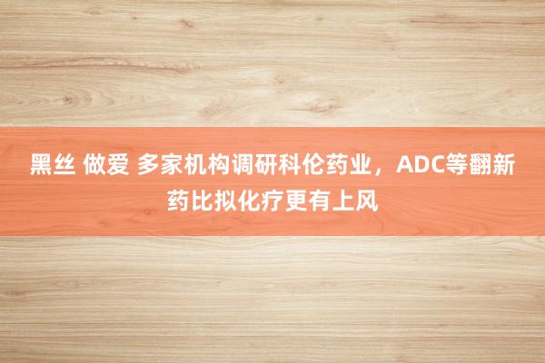 黑丝 做爱 多家机构调研科伦药业，ADC等翻新药比拟化疗更有上风