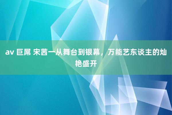 av 巨屌 宋茜一从舞台到银幕，万能艺东谈主的灿艳盛开