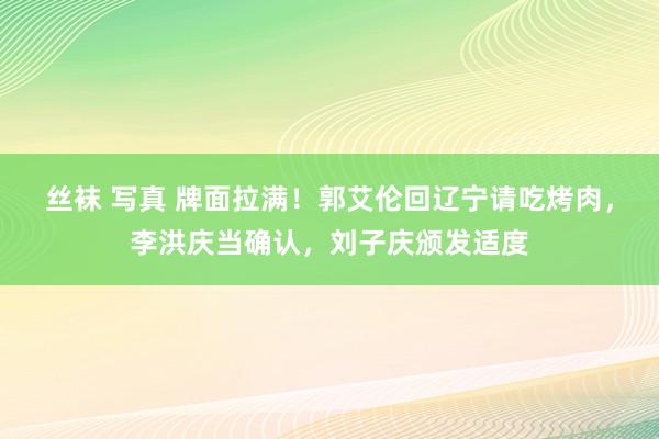 丝袜 写真 牌面拉满！郭艾伦回辽宁请吃烤肉，李洪庆当确认，刘子庆颁发适度