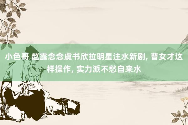 小色哥 赵露念念虞书欣拉明星注水新剧, 普女才这样操作, 实力派不愁自来水