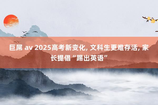 巨屌 av 2025高考新变化, 文科生更难存活, 家长提倡“踢出英语”