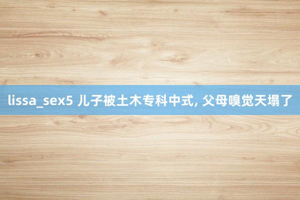 lissa_sex5 儿子被土木专科中式, 父母嗅觉天塌了