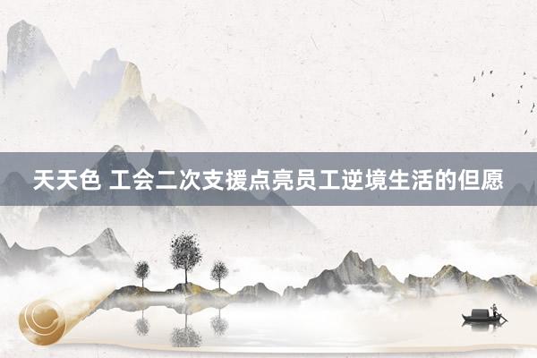 天天色 工会二次支援点亮员工逆境生活的但愿