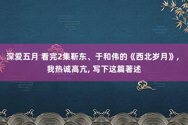 深爱五月 看完2集靳东、于和伟的《西北岁月》, 我热诚高亢, 写下这篇著述