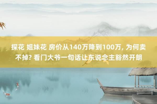 探花 姐妹花 房价从140万降到100万, 为何卖不掉? 看门大爷一句话让东说念主豁然开朗