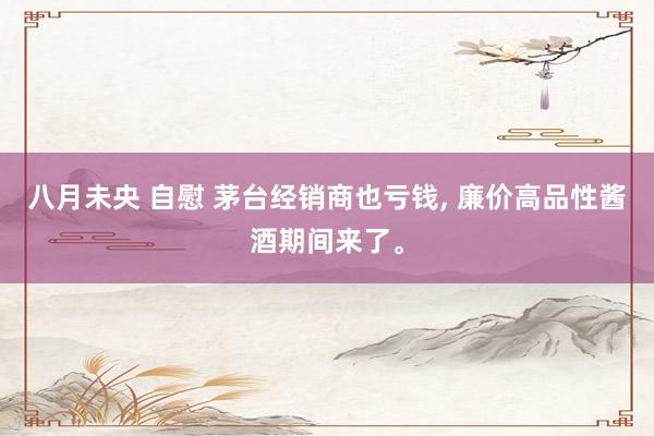 八月未央 自慰 茅台经销商也亏钱, 廉价高品性酱酒期间来了。