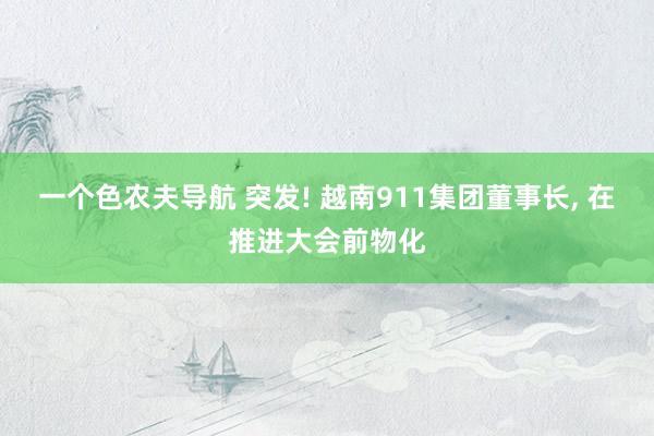 一个色农夫导航 突发! 越南911集团董事长, 在推进大会前物化