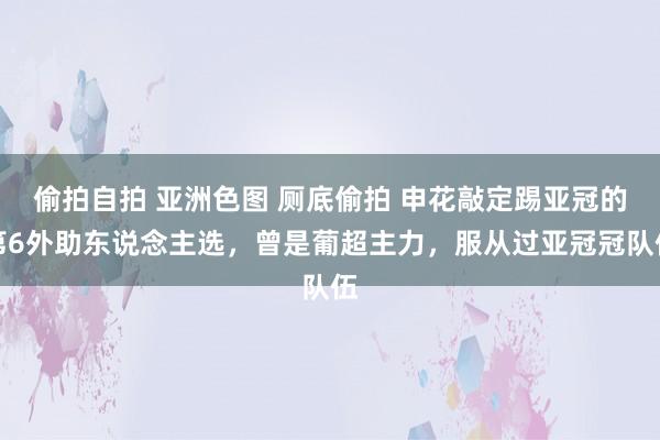 偷拍自拍 亚洲色图 厕底偷拍 申花敲定踢亚冠的第6外助东说念主选，曾是葡超主力，服从过亚冠冠队伍
