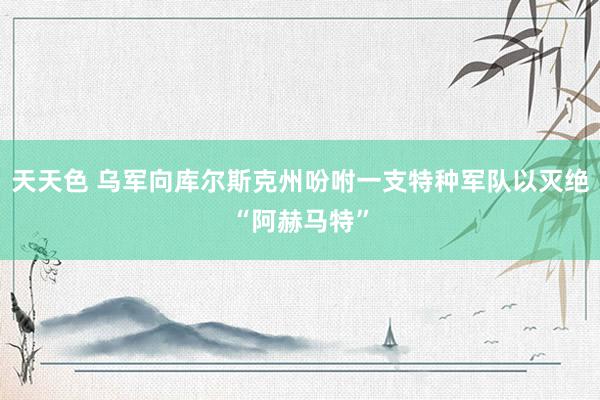 天天色 乌军向库尔斯克州吩咐一支特种军队以灭绝“阿赫马特”