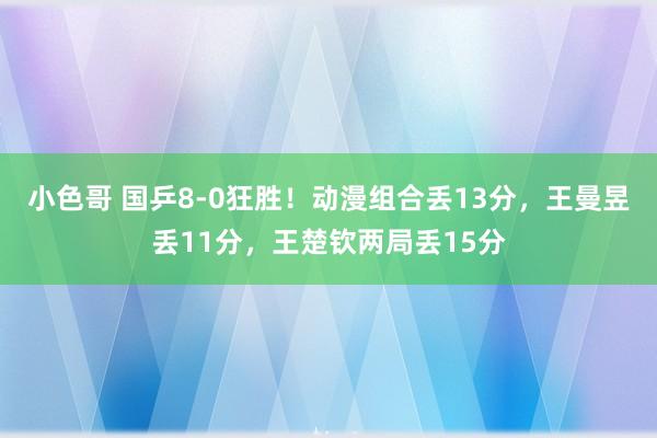 小色哥 国乒8-0狂胜！动漫组合丢13分，王曼昱丢11分，王楚钦两局丢15分