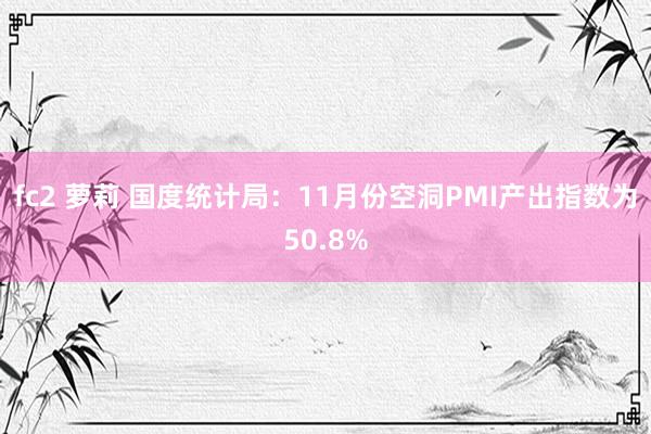 fc2 萝莉 国度统计局：11月份空洞PMI产出指数为50.8%