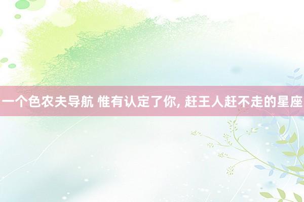 一个色农夫导航 惟有认定了你, 赶王人赶不走的星座