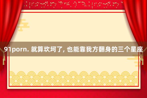 91porn. 就算坎坷了, 也能靠我方翻身的三个星座