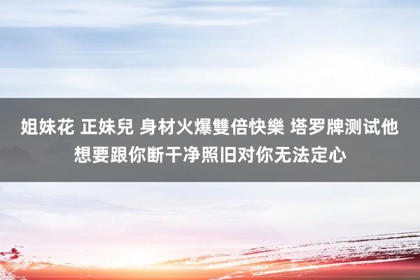 姐妹花 正妹兒 身材火爆雙倍快樂 塔罗牌测试他想要跟你断干净照旧对你无法定心