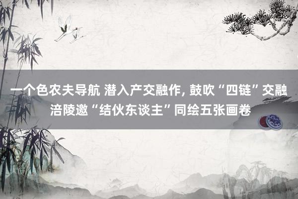 一个色农夫导航 潜入产交融作, 鼓吹“四链”交融 涪陵邀“结伙东谈主”同绘五张画卷