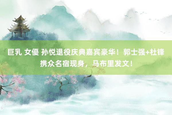 巨乳 女優 孙悦退役庆典嘉宾豪华！郭士强+杜锋携众名宿现身，马布里发文！