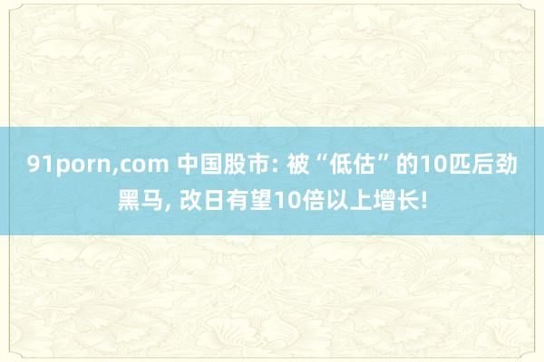 91porn,com 中国股市: 被“低估”的10匹后劲黑马, 改日有望10倍以上增长!