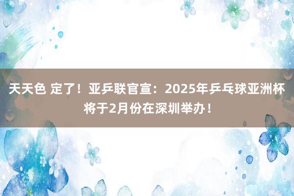 天天色 定了！亚乒联官宣：2025年乒乓球亚洲杯将于2月份在深圳举办！
