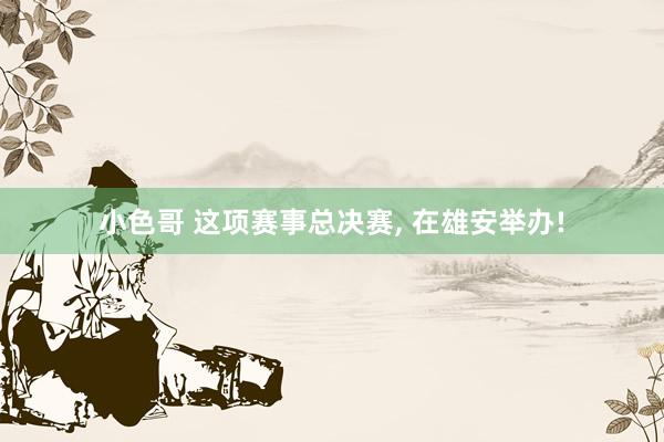 小色哥 这项赛事总决赛, 在雄安举办!
