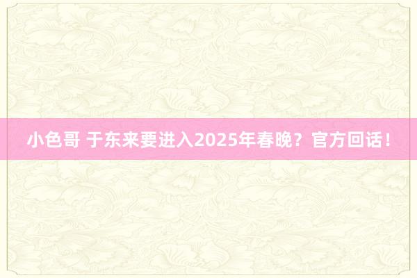 小色哥 于东来要进入2025年春晚？官方回话！
