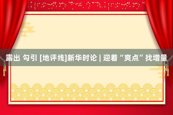 露出 勾引 [地评线]新华时论 | 迎着“爽点”找增量