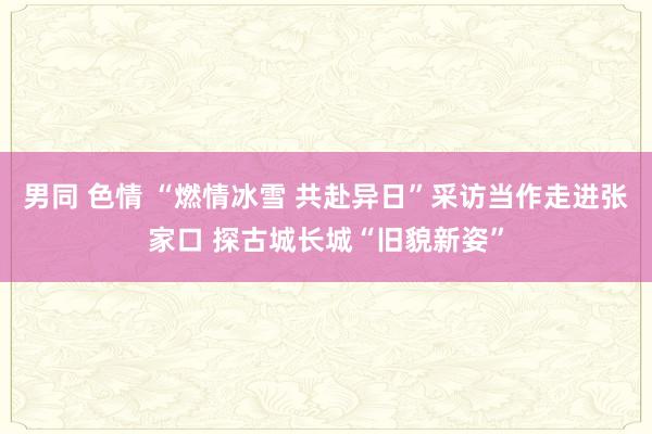 男同 色情 “燃情冰雪 共赴异日”采访当作走进张家口 探古城长城“旧貌新姿”