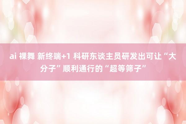 ai 裸舞 新终端+1 科研东谈主员研发出可让“大分子”顺利通行的“超等筛子”