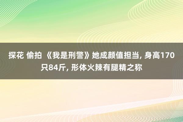 探花 偷拍 《我是刑警》她成颜值担当, 身高170只84斤, 形体火辣有腿精之称
