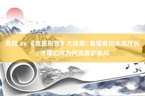 男同 av 《我是刑警》大结局: 看懂秦川未成厅长, 才懂山河为何说要护秦川
