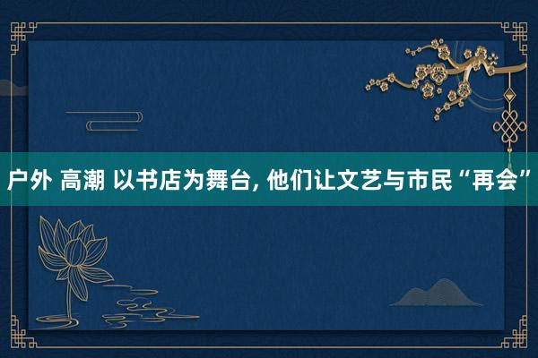 户外 高潮 以书店为舞台, 他们让文艺与市民“再会”