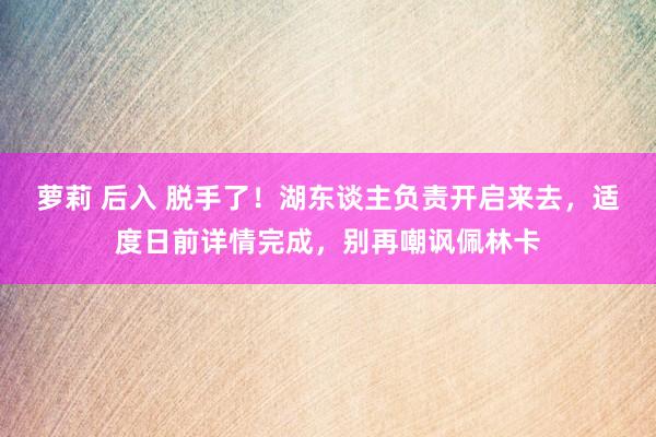 萝莉 后入 脱手了！湖东谈主负责开启来去，适度日前详情完成，别再嘲讽佩林卡