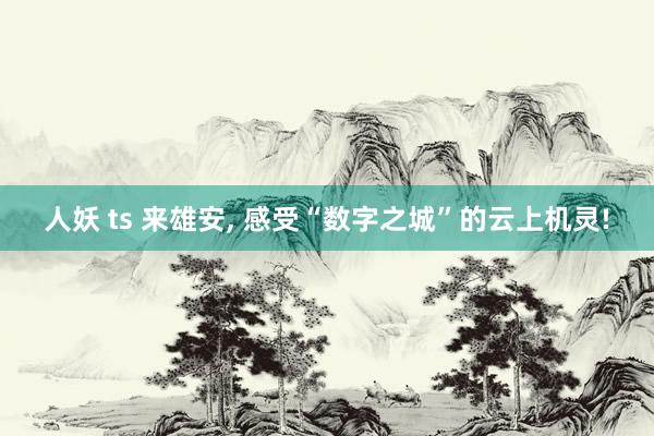 人妖 ts 来雄安, 感受“数字之城”的云上机灵!