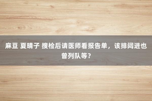 麻豆 夏晴子 搜检后请医师看报告单，该排闼进也曾列队等？