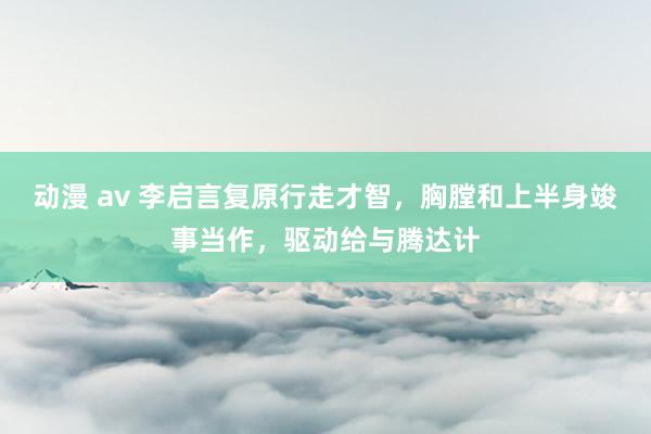 动漫 av 李启言复原行走才智，胸膛和上半身竣事当作，驱动给与腾达计