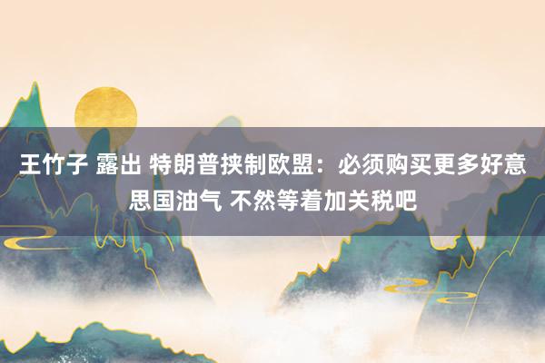 王竹子 露出 特朗普挟制欧盟：必须购买更多好意思国油气 不然等着加关税吧