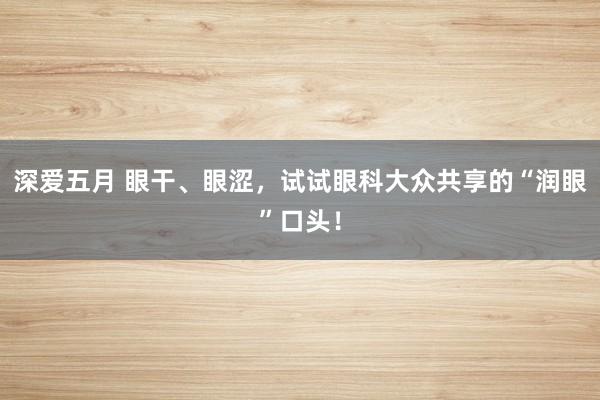 深爱五月 眼干、眼涩，试试眼科大众共享的“润眼”口头！