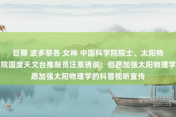 巨臀 波多黎各 女神 中国科学院院士、太阳物理学家中国科学院国度天文台推敲员汪景琇说：但愿加强太阳物理学的科普视听宣传