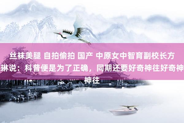丝袜美腿 自拍偷拍 国产 中原女中智育副校长方秀琳说：科普便是为了正确，同期还要好奇神往好奇神往