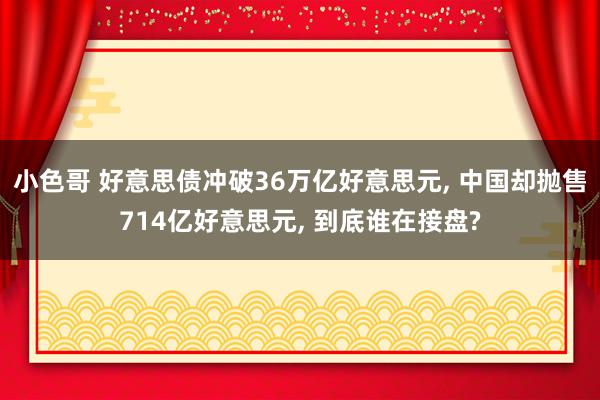 小色哥 好意思债冲破36万亿好意思元, 中国却抛售714亿好意思元, 到底谁在接盘?