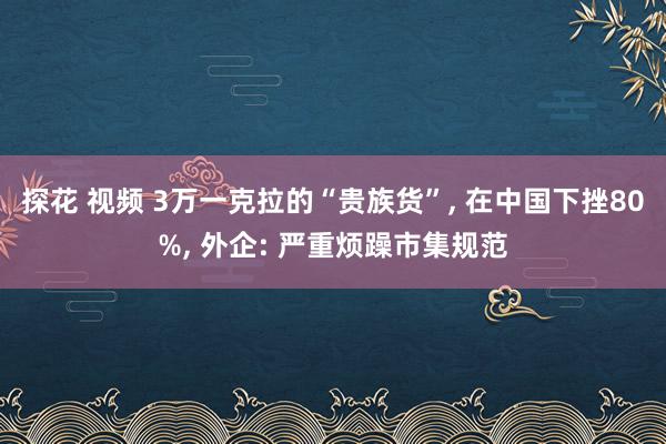 探花 视频 3万一克拉的“贵族货”, 在中国下挫80%, 外企: 严重烦躁市集规范