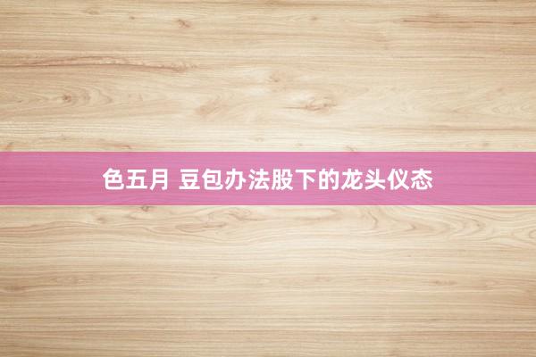 色五月 豆包办法股下的龙头仪态