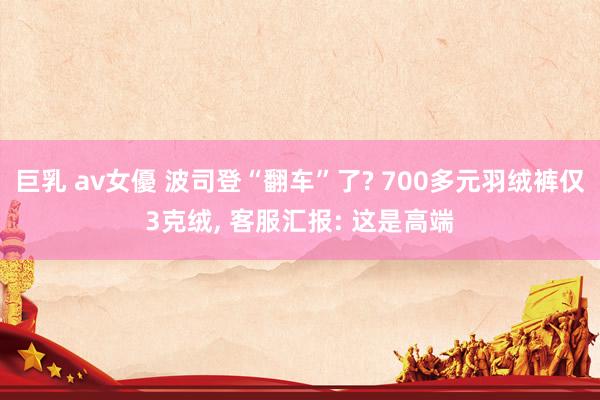 巨乳 av女優 波司登“翻车”了? 700多元羽绒裤仅3克绒, 客服汇报: 这是高端