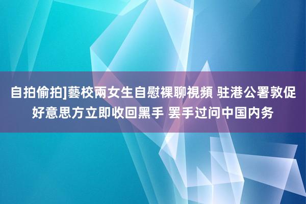 自拍偷拍]藝校兩女生自慰裸聊視頻 驻港公署敦促好意思方立即收回黑手 罢手过问中国内务