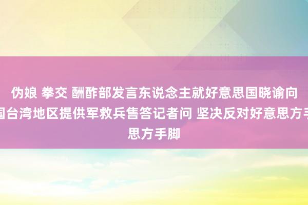 伪娘 拳交 酬酢部发言东说念主就好意思国晓谕向中国台湾地区提供军救兵售答记者问 坚决反对好意思方手脚