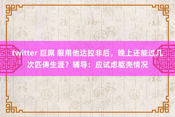 twitter 巨屌 服用他达拉非后，晚上还能过几次匹俦生涯？辅导：应试虑躯壳情况