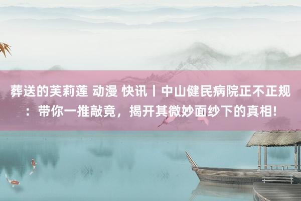 葬送的芙莉莲 动漫 快讯丨中山健民病院正不正规：带你一推敲竟，揭开其微妙面纱下的真相!