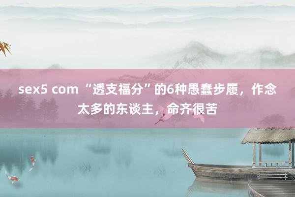 sex5 com “透支福分”的6种愚蠢步履，作念太多的东谈主，命齐很苦